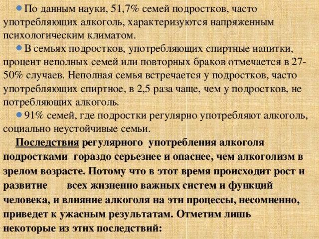 По данным науки, 51,7% семей подростков, часто употребляющих алкоголь, характеризуются напряженным психологическим климатом. В семьях подростков, употребляющих спиртные напитки, процент неполных семей или повторных браков отмечается в 27-50% случаев. Неполная семья встречается у подростков, часто употребляющих спиртное, в 2,5 раза чаще, чем у подростков, не потребляющих алкоголь. 91% семей, где подростки регулярно употребляют алкоголь, социально неустойчивые семьи. Последствия регулярного  употребления алкоголя подростками  гораздо серьезнее и опаснее, чем алкоголизм в зрелом возрасте. Потому что в этот время происходит рост и развитие всех жизненно важных систем и функций человека, и влияние алкоголя на эти процессы, несомненно, приведет к ужасным результатам. Отметим лишь некоторые из этих последствий:  