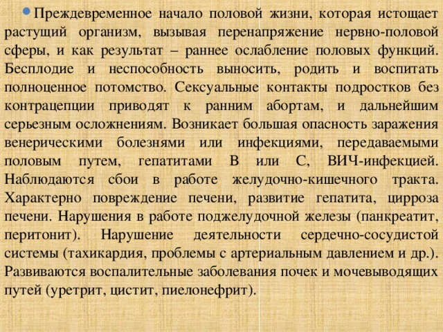Преждевременное начало половой жизни, которая истощает растущий организм, вызывая перенапряжение нервно-половой сферы, и как результат – раннее ослабление половых функций. Бесплодие и неспособность выносить, родить и воспитать полноценное потомство. Сексуальные контакты подростков без контрацепции приводят к ранним абортам, и дальнейшим серьезным осложнениям. Возникает большая опасность заражения венерическими болезнями или инфекциями, передаваемыми половым путем, гепатитами В или С, ВИЧ-инфекцией. Наблюдаются сбои в работе желудочно-кишечного тракта. Характерно повреждение печени, развитие гепатита, цирроза печени. Нарушения в работе поджелудочной железы (панкреатит, перитонит). Нарушение деятельности сердечно-сосудистой системы (тахикардия, проблемы с артериальным давлением и др.). Развиваются воспалительные заболевания почек и мочевыводящих путей (уретрит, цистит, пиелонефрит). 