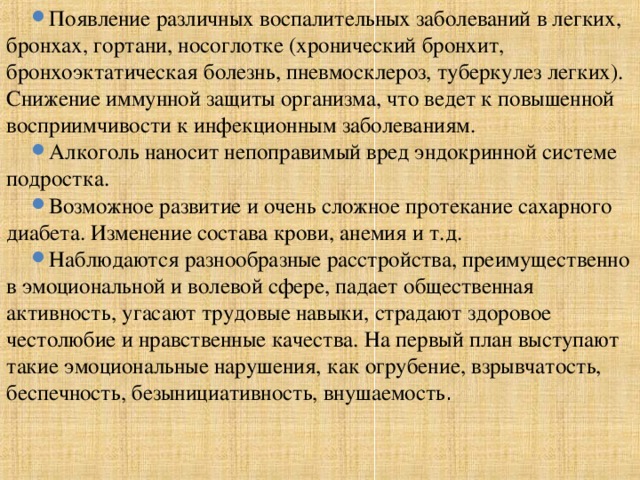 Появление различных воспалительных заболеваний в легких, бронхах, гортани, носоглотке (хронический бронхит, бронхоэктатическая болезнь, пневмосклероз, туберкулез легких). Снижение иммунной защиты организма, что ведет к повышенной восприимчивости к инфекционным заболеваниям. Алкоголь наносит непоправимый вред эндокринной системе подростка. Возможное развитие и очень сложное протекание сахарного диабета. Изменение состава крови, анемия и т.д. Наблюдаются разнообразные расстройства, преимущественно в эмоциональной и волевой сфере, падает общественная активность, угасают трудовые навыки, страдают здоровое честолюбие и нравственные качества. На первый план выступают такие эмоциональные нарушения, как огрубение, взрывчатость, беспечность, безынициативность, внушаемость . 