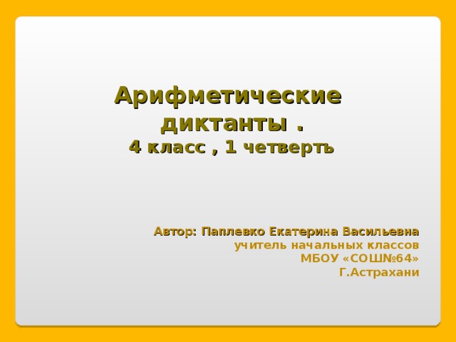 Арифметические диктанты . 4 класс , 1 четверть Автор: Паплевко Екатерина Васильевна учитель начальных классов МБОУ «СОШ№64» Г.Астрахани 