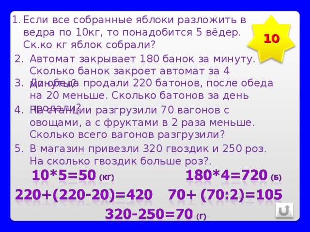 Если все собранные яблоки разложить в ведра по 10кг, то понадобится 5 вёдер. Ск.ко кг яблок собрали? 10 Автомат закрывает 180 банок за минуту. Сколько банок закроет автомат за 4 минуты? До обеда продали 220 батонов, после обеда на 20 меньше. Сколько батонов за день продали? На станции разгрузили 70 вагонов с овощами, а с фруктами в 2 раза меньше. Сколько всего вагонов разгрузили? В магазин привезли 320 гвоздик и 250 роз. На сколько гвоздик больше роз?. 