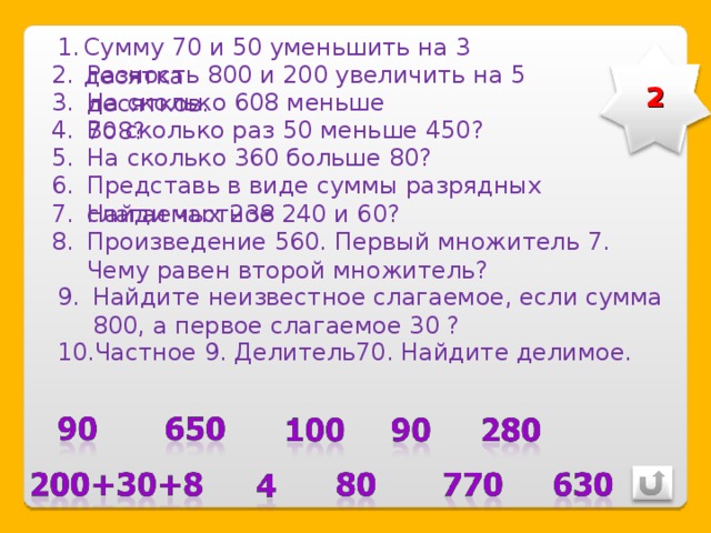 Сумму 70 и 50 уменьшить на 3 десятка Разность 800 и 200 увеличить на 5 десятков. 2 На сколько 608 меньше 708? Во сколько раз 50 меньше 450? На сколько 360 больше 80? Представь в виде суммы разрядных слагаемых 238 Найди частное 240 и 60? Произведение 560. Первый множитель 7. Чему равен второй множитель? Найдите неизвестное слагаемое, если сумма 800, а первое слагаемое 30 ? Частное 9. Делитель70. Найдите делимое. 