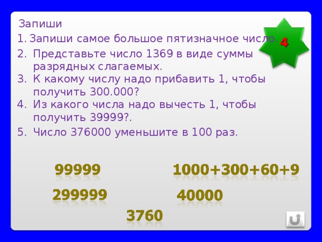 Запиши 4 Запиши самое большое пятизначное число. Представьте число 1369 в виде суммы разрядных слагаемых. К какому числу надо прибавить 1, чтобы получить 300.000? Из какого числа надо вычесть 1, чтобы получить 39999?. Число 376000 уменьшите в 100 раз. 