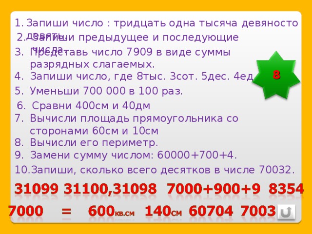 Запиши число : тридцать одна тысяча девяносто девять. Запиши предыдущее и последующие числа. Представь число 7909 в виде суммы разрядных слагаемых. 8 Запиши число, где 8тыс. 3сот. 5дес. 4ед. Уменьши 700 000 в 100 раз. Сравни 400см и 40дм Вычисли площадь прямоугольника со сторонами 60см и 10см Вычисли его периметр. Замени сумму числом: 60000+700+4. Запиши, сколько всего десятков в числе 70032. 