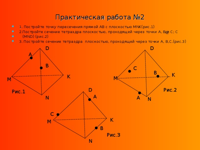 B Практическая работа №2 1 . Постройте точку пересечения прямой AB с плоскостью MNK( рис.1) 2.Постройте сечение тетраэдра плоскостью, проходящей через точки A, B и C; C  (MND) (рис.2) 3. Постройте сечение тетраэдра плоскостью, проходящей через точки A, B,C. (рис.3) D D A C B K K M M Рис.2 D Рис.1 A A N N C K M B Рис.3 N 