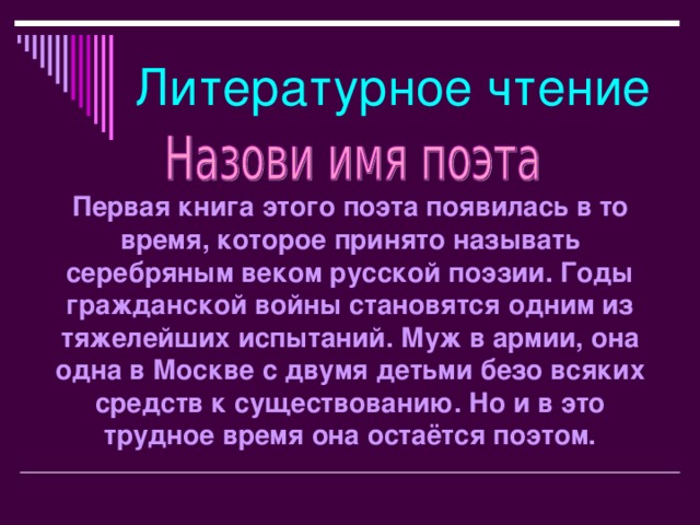 Литературное чтение Первая книга этого поэта появилась в то время, которое принято называть серебряным веком русской поэзии. Годы гражданской войны становятся одним из тяжелейших испытаний. Муж в армии, она одна в Москве с двумя детьми безо всяких средств к существованию. Но и в это трудное время она остаётся поэтом.