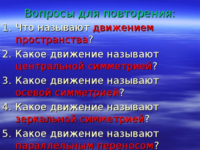 Вопросы для повторения: Что называют движением пространства ? Какое движение называют центральной симметрией ? Какое движение называют осевой симметрией ? Какое движение называют зеркальной симметрией ? Какое движение называют параллельным переносом ? 