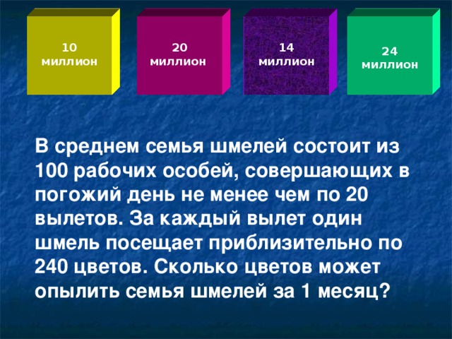 10 миллион 20 миллион 14 миллион 24 миллион В среднем семья шмелей состоит из 100 рабочих особей, совершающих в погожий день не менее чем по 20 вылетов. За каждый вылет один шмель посещает приблизительно по 240 цветов. Сколько цветов может опылить семья шмелей за 1 месяц?  