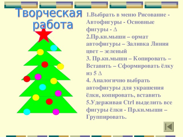 1.Выбрать в меню Рисование - Автофигуры - Основные фигуры - ∆ 2.Пр.кн.мыши – ормат автофигуры – Заливка Линия цвет – зеленый 3. Пр.кн.мыши – Копировать – Вставить – Сформировать ёлку из 5 ∆ 4. Аналогично выбрать автофигуры для украшения ёлки, копировать, вставить 5.Удерживая Ctrl выделить все фигуры ёлки - Пр.кн.мыши – Группировать.  