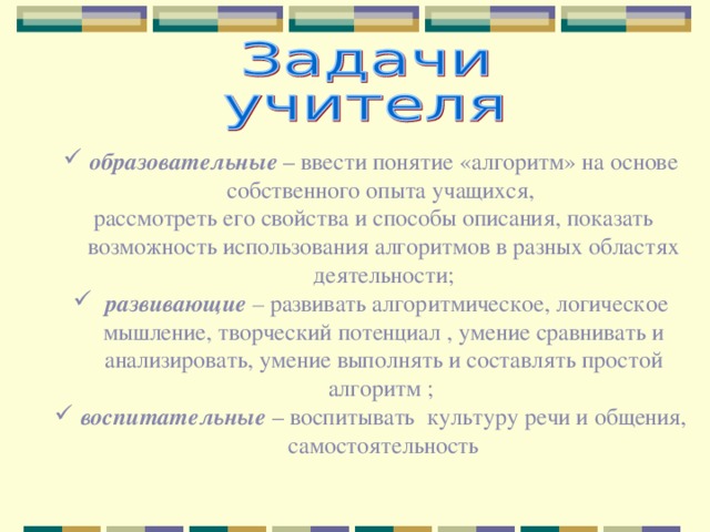 образовательные – ввести понятие «алгоритм» на основе собственного опыта учащихся,  рассмотреть его свойства и способы описания, показать возможность использования алгоритмов в разных областях деятельности;  развивающие – развивать алгоритмическое, логическое мышление, творческий потенциал , умение сравнивать и анализировать, умение выполнять и составлять простой алгоритм ; воспитательные  – воспитывать культуру речи и общения, самостоятельность 