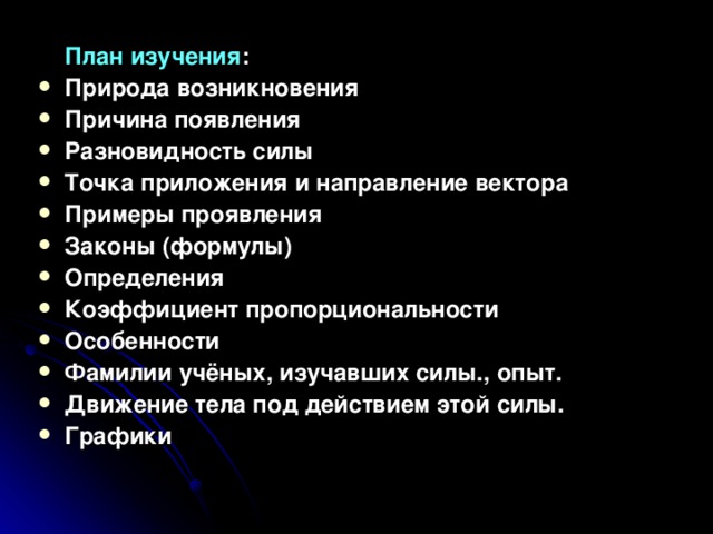  План изучения : Природа возникновения Причина появления Разновидность силы Точка приложения и направление вектора Примеры проявления Законы (формулы) Определения Коэффициент пропорциональности Особенности Фамилии учёных, изучавших силы., опыт. Движение тела под действием этой силы. Графики  