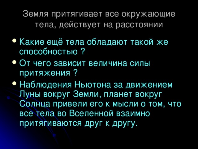 Земля притягивает все окружающие тела, действует на расстоянии Какие ещё тела обладают такой же способностью ? От чего зависит величина силы притяжения ? Наблюдения Ньютона за движением Луны вокруг Земли, планет вокруг Солнца привели его к мысли о том, что все тела во Вселенной взаимно притягиваются друг к другу.  