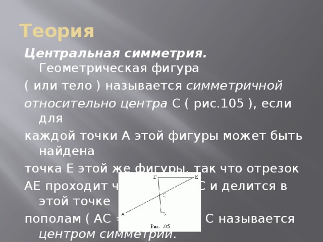Теория Центральная симметрия. Геометрическая фигура ( или тело ) называется симметричной относительно центра C ( рис.105 ), если для каждой точки A этой фигуры может быть найдена точка E этой же фигуры, так что отрезок AE проходит через центр C и делится в этой точке пополам ( AC = CE ). Точка C называется центром симметрии .  
