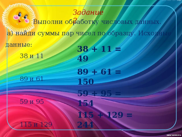 Задание 2 Выполни обработку числовых данных. а) найди суммы пар чисел по образцу. Исходные данные: 38 и 11 89 и 61 59 и 95 115 и 129 38 + 11 = 49 89 + 61 = 150 59 + 95 = 154 115 + 129 = 244 
