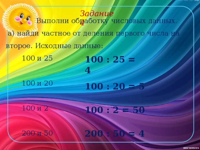 Задание 4 Выполни обработку числовых данных. а) найди частное от деления первого числа на второе. Исходные данные: 100 и 25 100 и 20 100 и 2 200 и 50 100 : 25 = 4 100 : 20 = 5 100 : 2 = 50 200 : 50 = 4 