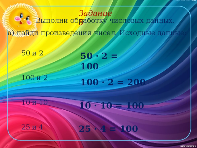 Задание 5 Выполни обработку числовых данных. а) найди произведения чисел. Исходные данные: 50 и 2 100 и 2 10 и 10 25 и 4 50 · 2 = 100 100 · 2 = 200 10 · 10 = 100 25 · 4 = 100 