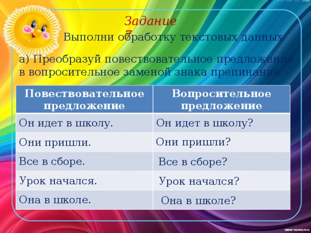 Задание 7 Выполни обработку текстовых данных а) Преобразуй повествовательное предложение в вопросительное заменой знака препинания. Повествовательное предложение Вопросительное предложение Он идет в школу. Он идет в школу? Они пришли. Все в сборе. Урок начался. Она в школе. Они пришли? Все в сборе? Урок начался? Она в школе? 
