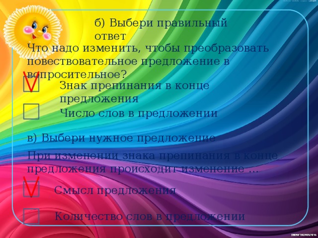 б) Выбери правильный ответ Что надо изменить, чтобы преобразовать повествовательное предложение в вопросительное? Знак препинания в конце предложения Число слов в предложении в) Выбери нужное предложение При изменении знака препинания в конце предложения происходит изменение … Смысл предложения Количество слов в предложении 