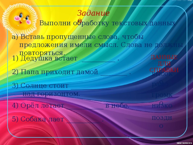 Задание 9 Выполни обработку текстовых данных а) Вставь пропущенные слова, чтобы предложения имели смысл. Слова не должны повторяться. 1) Дедушка встает __________ . ДАННЫЕ ДЛЯ СПРАВКИ 2) Папа приходит дамой ________ . высоко рано 3) Солнце стоит ____________  над горизонтом. громко низко 4) Орёл летает ___________ в небе. поздно 5) Собака лает __________ . 