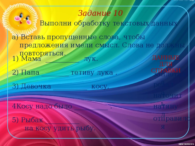 Задание 10 Выполни обработку текстовых данных а) Вставь пропущенные слова, чтобы предложения имели смысл. Слова не должны повторяться. 1) Мама __________ лук. ДАННЫЕ ДЛЯ СПРАВКИ 2) Папа ________ тетиву лука . заплетала резала 3) Девочка __________ косу. наточить натянул 4Косу надо было __________ . отправился 5) Рыбак __________  на косу удить рыбу. 
