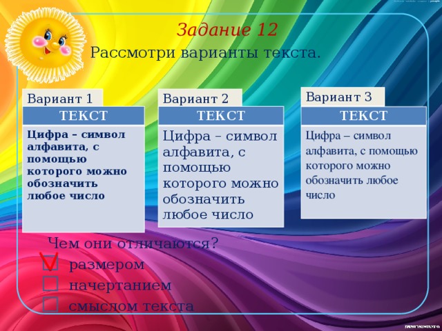 Задание 12 Рассмотри варианты текста. Вариант 3 Вариант 2 Вариант 1 ТЕКСТ ТЕКСТ Цифра – символ алфавита, с помощью которого можно обозначить любое число Цифра – символ алфавита, с помощью которого можно обозначить любое число   ТЕКСТ Цифра – символ алфавита, с помощью которого можно обозначить любое число Чем они отличаются? размером начертанием смыслом текста 