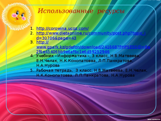 Использованные ресурсы http ://corowina.ucoz.com / http://www.dietaonline.ru/community/post.php?topic_id=30706&page=43 http :// www.gpark.kz/gdefon/download/241668?PHPSESSID=8e2f6e45406bb9e6af6c1e6d59252946 Учебник «Информатика», 3 класс, Н.В.Матвеева, Е.Н.Челак, Н.К.Конопатовва, Л.П.Панкратова, Н.А.Нурова Рабочая тетрадь, 3 класс, Н.В.Матвеева, Е.Н.Челак, Н.К.Конопатовва, Л.П.Панкратова, Н.А.Нурова 