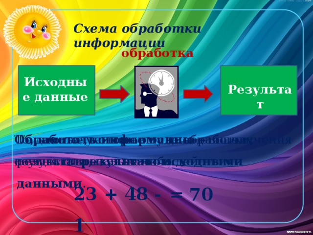 Схема обработки информации обработка Исходные данные Результат Те данные, которые нужны для получения результата, называют исходными данными . То, что получилось после обработки, называют результатом. Обработать информацию – значит осуществить какие-либо действия. 23 + 48 - 1 = 70 