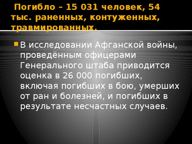  Погибло – 15 031 человек, 54 тыс. раненных, контуженных, травмированных. В исследовании Афганской войны, проведённым офицерами Генерального штаба приводится оценка в 26 000 погибших, включая погибших в бою, умерших от ран и болезней, и погибших в результате несчастных случаев. 