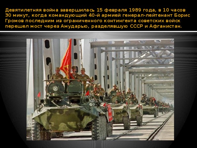 Девятилетняя война завершилась 15 февраля 1989 года, в 10 часов 30 минут, когда командующий 40-й армией генерал-лейтенант Борис Громов последним из ограниченного контингента советских войск перешел мост через Амударью, разделявшую СССР и Афганистан. 