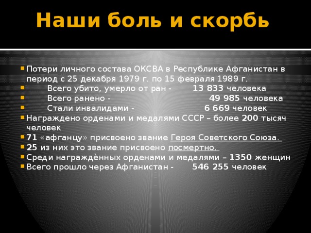 Наши боль и скорбь   Потери личного состава ОКСВА в Республике Афганистан в период с 25 декабря 1979 г. по 15 февраля 1989 г.  Всего убито, умерло от ран - 13 833 человека  Всего ранено - 49 985 человека  Стали инвалидами - 6 669 человек Награждено орденами и медалями СССР – более 200 тысяч человек 71 «афганцу» присвоено звание Героя Советского Союза. 25 из них это звание присвоено посмертно. Среди награждѐнных орденами и медалями – 1350 женщин Всего прошло через Афганистан - 546 255 человек 