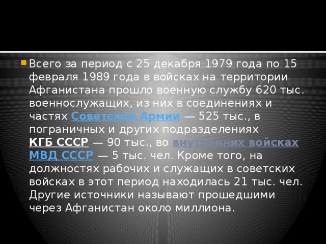 Всего за период с 25 декабря 1979 года по 15 февраля 1989 года в войсках на территории Афганистана прошло военную службу 620 тыс. военнослужащих, из них в соединениях и частях  Советской Армии  — 525 тыс., в пограничных и других подразделениях  КГБ СССР  — 90 тыс., во  внутренних войсках   МВД СССР  — 5 тыс. чел. Кроме того, на должностях рабочих и служащих в советских войсках в этот период находилась 21 тыс. чел. Другие источники называют прошедшими через Афганистан около миллиона. 