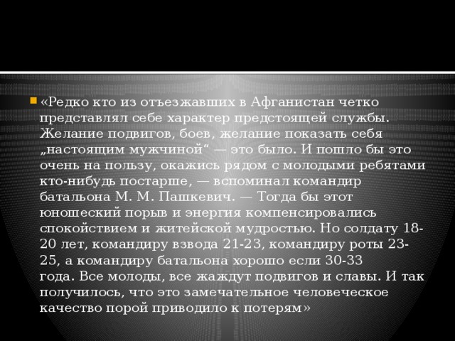 «Редко кто из отъезжавших в Афганистан четко представлял себе характер предстоящей службы. Желание подвигов, боев, желание показать себя „настоящим мужчиной“ — это было. И пошло бы это очень на пользу, окажись рядом с молодыми ребятами кто-нибудь постарше, — вспоминал командир батальона М. М. Пашкевич. — Тогда бы этот юношеский порыв и энергия компенсировались спокойствием и житейской мудростью. Но солдату 18-20 лет, командиру взвода 21-23, командиру роты 23-25, а командиру батальона хорошо если 30-33 года. Все молоды, все жаждут подвигов и славы. И так получилось, что это замечательное человеческое качество порой приводило к потерям» 