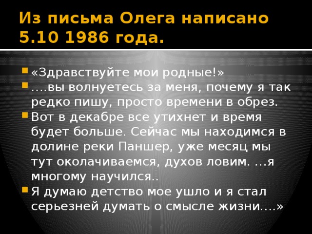 Из письма Олега написано 5.10 1986 года. «Здравствуйте мои родные!» … .вы волнуетесь за меня, почему я так редко пишу, просто времени в обрез. Вот в декабре все утихнет и время будет больше. Сейчас мы находимся в долине реки Паншер, уже месяц мы тут околачиваемся, духов ловим. …я многому научился.. Я думаю детство мое ушло и я стал серьезней думать о смысле жизни….» 