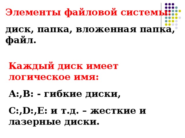 Элементы файловой системы: диск, папка, вложенная папка, файл. Каждый диск имеет логическое имя: А:,В: - гибкие диски, С:, D : , Е: и т.д. – жесткие и лазерные диски. 