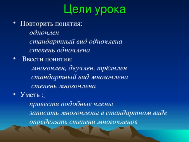 Цели урока Повторить понятия:  одночлен  стандартный вид одночлена  степень одночлена  Ввести понятия:  многочлен, двучлен, трёхчлен  стандартный вид многочлена  степень многочлена Уметь :   привести подобные члены  записать многочлены в стандартном виде  определять степени многочленов 