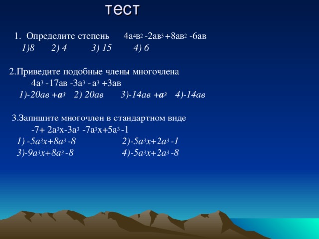тест  1. Определите степень 4а 4 в 2 -2ав 3 +8ав 2 -6ав  1)8 2) 4 3) 15 4) 6 2.Приведите подобные члены многочлена  4а 3 -17ав -3а 3 -  а 3 +3ав  1)-20ав + а 3 2) 20ав 3)-14ав + а 3 4)-14ав  3.Запишите многочлен в стандартном виде  -7+ 2а 3 х-3а 3 -7а 3 х+5а 3 -1  1) -5а 3 х+8а 3 -8 2)-5а 3 х+2а 3 -1  3)-9а 3 х+8а 3 -8 4)-5а 3 х+2а 3 -8   