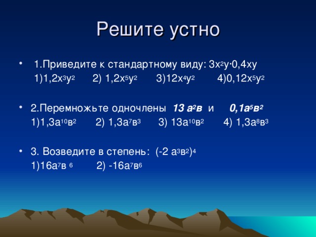  1.Приведите к стандартному виду: 3х 2 у∙0,4ху  1)1,2х 3 у 2 2) 1,2х 5 у 2 3)12х 4 у 2 4)0,12х 5 у 2  2.Перемножьте одночлены 13 а 2 в и 0,1а 5 в 2   1)1,3а 10 в 2 2) 1,3а 7 в 3 3) 13а 10 в 2 4) 1,3а 8 в 3  3. Возведите в степень: (-2 а 3 в 2 ) 4  1)16а 7 в 6 2) -16а 7 в 6  