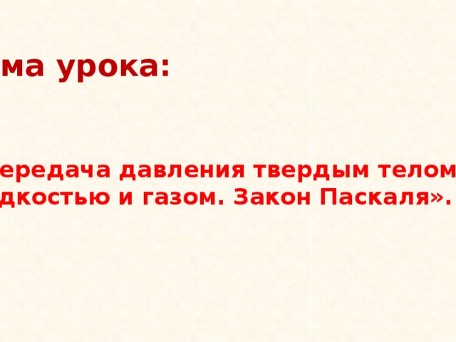 Тема урока:    « Передача давления твердым телом, жидкостью и газом. Закон Паскаля». 