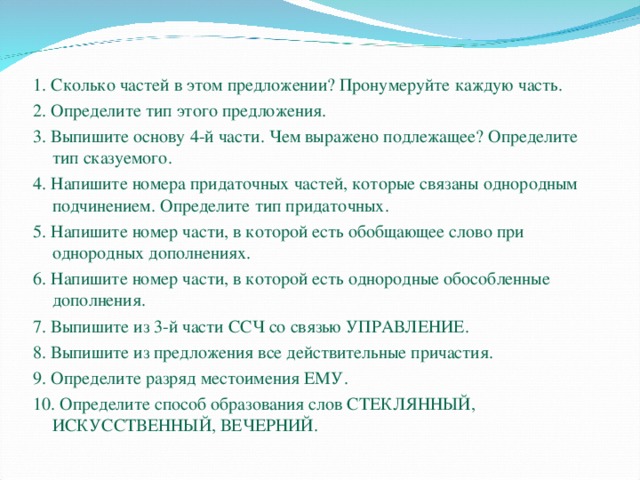 1. Сколько частей в этом предложении? Пронумеруйте каждую часть. 2. Определите тип этого предложения. 3. Выпишите основу 4-й части. Чем выражено подлежащее? Определите тип сказуемого. 4. Напишите номера придаточных частей, которые связаны однородным подчинением. Определите тип придаточных. 5. Напишите номер части, в которой есть обобщающее слово при однородных дополнениях. 6. Напишите номер части, в которой есть однородные обособленные дополнения. 7. Выпишите из 3-й части ССЧ со связью УПРАВЛЕНИЕ. 8. Выпишите из предложения все действительные причастия. 9. Определите разряд местоимения ЕМУ. 10. Определите способ образования слов СТЕКЛЯННЫЙ, ИСКУССТВЕННЫЙ, ВЕЧЕРНИЙ. 