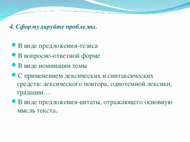 4. Сформулируйте проблемы. В виде предложения-тезиса В вопросно-ответной форме В виде номинации темы С применением лексических и синтаксических средств: лексического повтора, однотемной лексики, градации… В виде предложения-цитаты, отражающего основную мысль текста . 