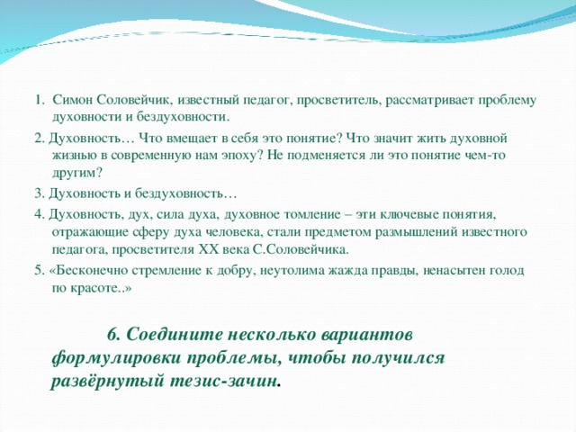 1. Симон Соловейчик, известный педагог, просветитель, рассматривает проблему духовности и бездуховности. 2. Духовность… Что вмещает в себя это понятие? Что значит жить духовной жизнью в современную нам эпоху? Не подменяется ли это понятие чем-то другим? 3. Духовность и бездуховность… 4. Духовность, дух, сила духа, духовное томление – эти ключевые понятия, отражающие сферу духа человека, стали предметом размышлений известного педагога, просветителя XX века С.Соловейчика. 5. «Бесконечно стремление к добру, неутолима жажда правды, ненасытен голод по красоте..»  6. Соедините несколько вариантов формулировки проблемы, чтобы получился развёрнутый тезис-зачин . 