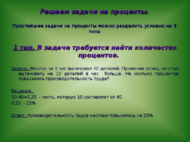 Решаем задачи на проценты.   Простейшие задачи на проценты можно разделить условно на 3 типа  1 тип. В задаче требуется найти количество процентов.  Задача: Мастер за 1 час вытачивал 40 деталей. Применив резец, он стал вытачивать на 10 деталей в час больше. На сколько процентов повысилась производительность труда? Решение: 10:40=0,25 - часть, которую 10 составляет от 40 0,25 - 25% Ответ: производительность труда мастера повысилась на 25%. 