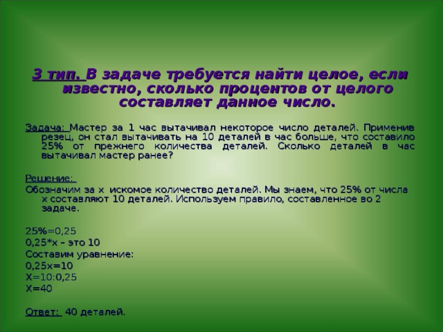 3 тип. В задаче требуется найти целое, если известно, сколько процентов от целого составляет данное число.  Задача: Мастер за 1 час вытачивал некоторое число деталей. Применив резец, он стал вытачивать на 10 деталей в час больше, что составило 25% от прежнего количества деталей. Сколько деталей в час вытачивал мастер ранее? Решение: Обозначим за х искомое количество деталей. Мы знаем, что 25% от числа х составляют 10 деталей. Используем правило, составленное во 2 задаче. 25%=0,25 0,25*х – это 10 Составим уравнение: 0,25х=10 Х=10:0,25 Х=40 Ответ: 40 деталей. 
