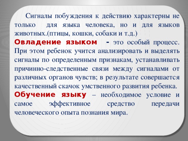  Сигналы побуждения к действию характерны не только для языка человека, но и для языков животных.(птицы, кошки, собаки и т.д.) Овладение языком - это особый процесс. При этом ребенок учится анализировать и выделять сигналы по определенным признакам, устанавливать причинно-следственные связи между сигналами от различных органов чувств; в результате совершается качественный скачок умственного развития ребенка. Обучение языку – необходимое условие и самое эффективное средство передачи человеческого опыта познания мира. 