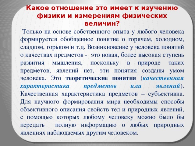 Какое отношение это имеет к изучению физики и измерениям физических величин?  Только на основе собственного опыта у любого человека формируется обобщенное понятие о горячем, холодном, сладком, горьком и т.д. Возникновение у человека понятий о качествах предметов - это новая, более высокая ступень развития мышления, поскольку в природе таких предметов, явлений нет, эти понятия созданы умом человека. Это теоретические понятия ( качественная характеристика предметов или явлений ). Качественная характеристика предметов – субъективна. Для научного формирования мира необходимы способы объективного описания свойств тел и природных явлений,  с помощью которых любому человеку можно было бы передать полную информацию о любых природных явлениях наблюдаемых другим человеком. 