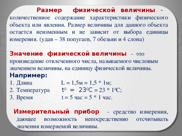  Размер физической величины - количественное содержание характеристики физического объекта или явления. Размер величины для данного объекта остается неизменным и не зависит от выбора единицы измерения. (удав – 38 попугаев, 7 обезьян и 4 слона) Значение физической величины - это произведение отвлеченного числа, называемого числовым значением величины, на единицу физической величины. Например: Длина L = 1,5м = 1,5 * 1м; Температура t 0 = 23 0 C = 23 * 1 0 C; Время t = 5 час = 5 * 1 час.  Измерительный прибор - средство измерения, дающее возможность непосредственно отсчитывать значения измеряемой величины. 