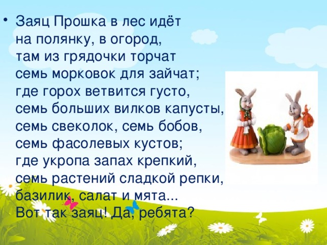 Заяц Прошка в лес идёт  на полянку, в огород,  там из грядочки торчат  семь морковок для зайчат;  где горох ветвится густо,  семь больших вилков капусты,  семь свеколок, семь бобов,  семь фасолевых кустов;  где укропа запах крепкий,  семь растений сладкой репки,  базилик, салат и мята...  Вот так заяц! Да, ребята? 