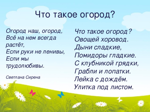 Что такое огород? Огород наш, огород,  Всё на нем всегда растёт,  Если руки не ленивы,  Если мы трудолюбивы. Что такое огород?  Овощей хоровод.  Дыни сладкие,  Помидоры гладкие.  С клубникой грядки,  Грабли и лопатки.  Лейка с дождём.  Улитка под листом.  .  Светлана Сирена   