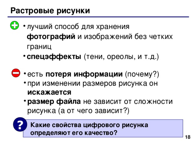 Растровые рисунки лучший способ для хранения фотографий и изображений без четких границ спецэффекты (тени, ореолы, и т.д.) есть потеря информации (почему?) при изменении размеров рисунка он искажается размер файла не зависит от сложности рисунка (а от чего зависит?) ?  Какие свойства цифрового рисунка  определяют его качество? 17 18 