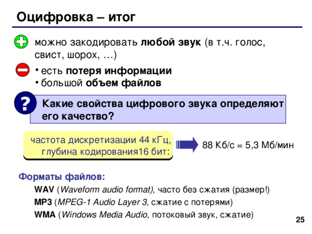 Оцифровка – итог можно закодировать любой звук (в т.ч. голос, свист, шорох, …) есть потеря информации большой объем файлов ?  Какие свойства цифрового звука определяют  его качество?  частота дискретизации 44 кГц,  глубина кодирования16 бит : 88 Кб / с = 5,3 Мб / мин Форматы файлов: WAV ( Waveform audio format), часто без сжатия (размер!) MP3 ( MPEG-1 Audio Layer 3 , сжатие с потерями ) WMA ( Windows Media Audio, потоковый звук, сжатие ) WAV ( Waveform audio format), часто без сжатия (размер!) MP3 ( MPEG-1 Audio Layer 3 , сжатие с потерями ) WMA ( Windows Media Audio, потоковый звук, сжатие ) 24 25 